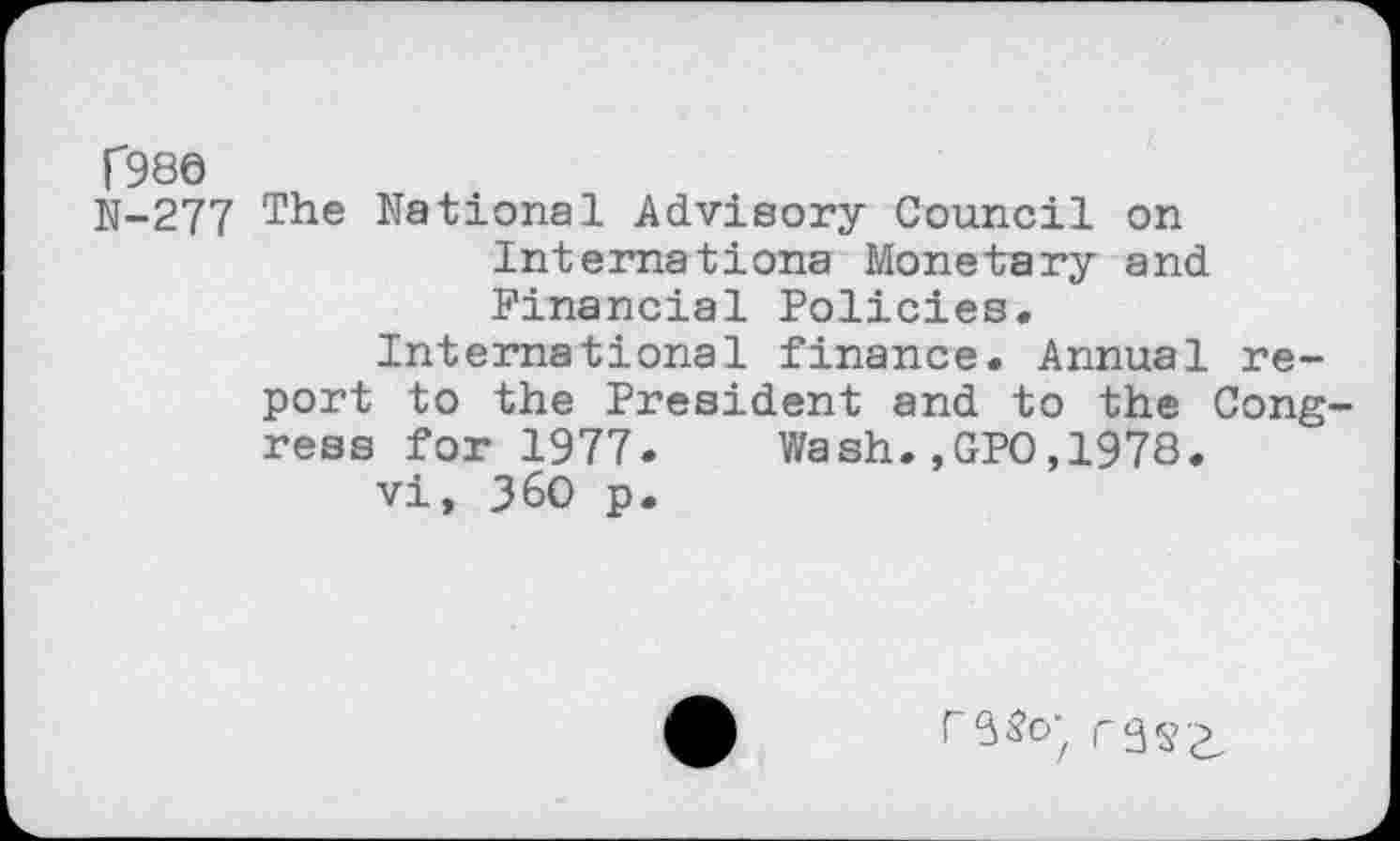 ﻿Г980
N-277 T*16 National Advisory Council on Internationa Monetary and Financial Policies.
International finance. Annual report to the President and to the Congress for 1977. Wash.,GPO,1978.
vi, 360 p.
